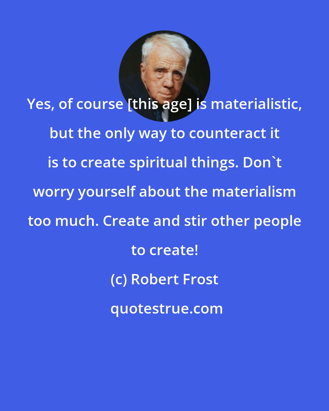 Robert Frost: Yes, of course [this age] is materialistic, but the only way to counteract it is to create spiritual things. Don't worry yourself about the materialism too much. Create and stir other people to create!