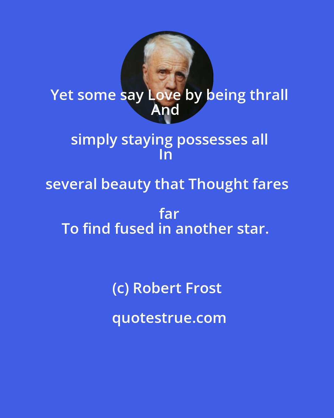 Robert Frost: Yet some say Love by being thrall
And simply staying possesses all
In several beauty that Thought fares far
To find fused in another star.