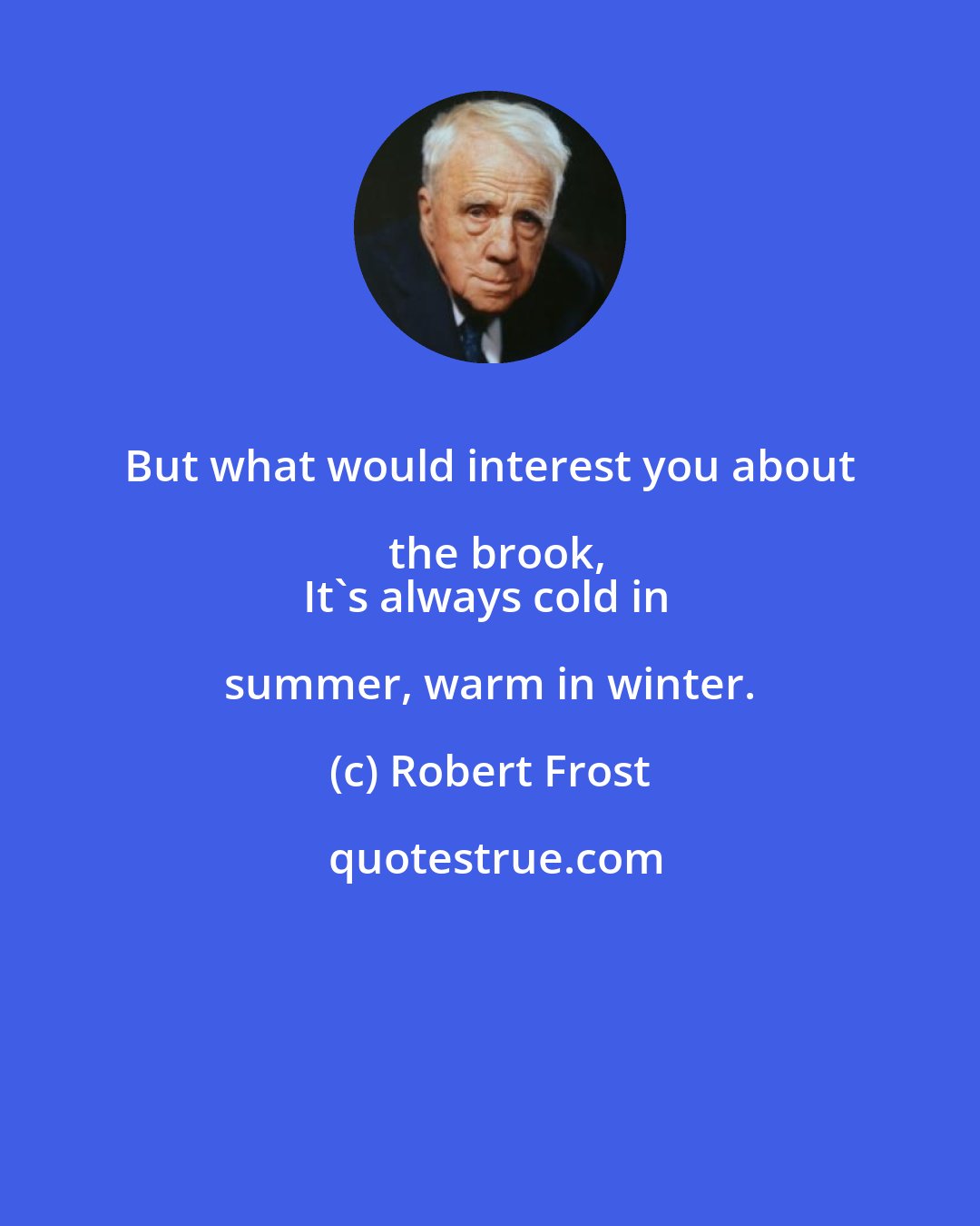 Robert Frost: But what would interest you about the brook,
It's always cold in summer, warm in winter.