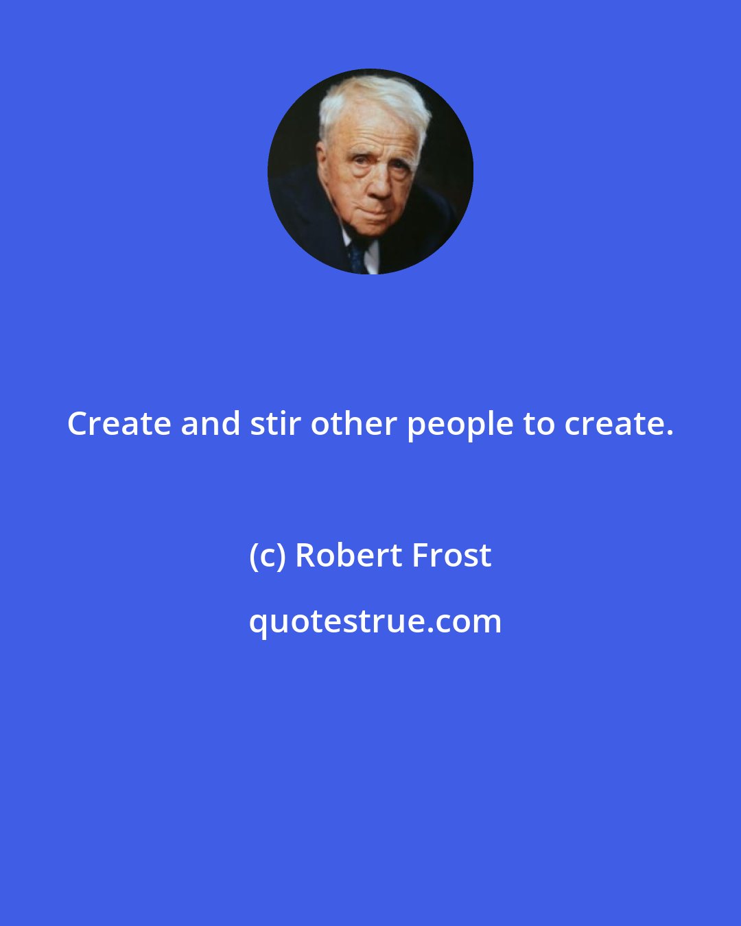 Robert Frost: Create and stir other people to create.