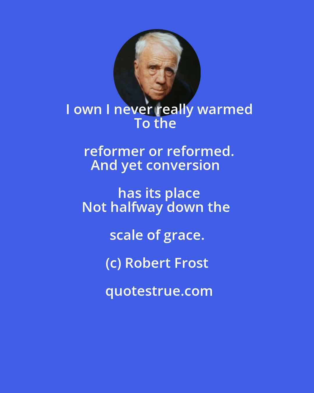 Robert Frost: I own I never really warmed
To the reformer or reformed.
And yet conversion has its place
Not halfway down the scale of grace.