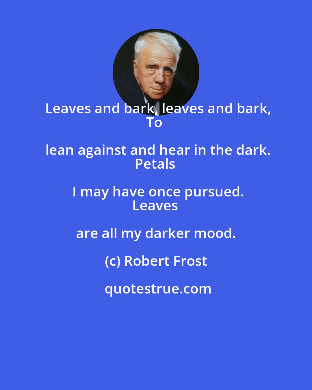 Robert Frost: Leaves and bark, leaves and bark,
To lean against and hear in the dark.
Petals I may have once pursued.
Leaves are all my darker mood.