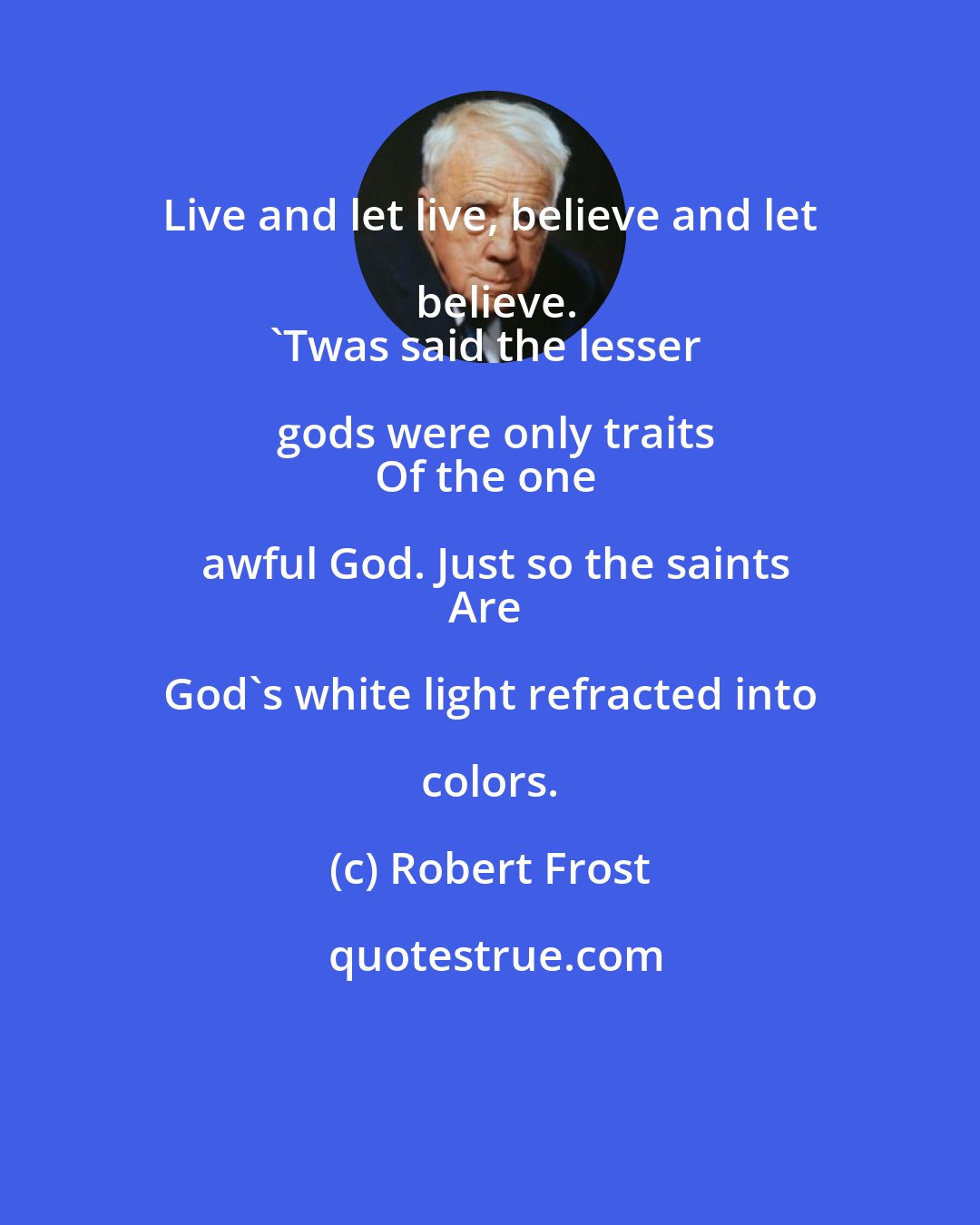 Robert Frost: Live and let live, believe and let believe.
'Twas said the lesser gods were only traits
Of the one awful God. Just so the saints
Are God's white light refracted into colors.