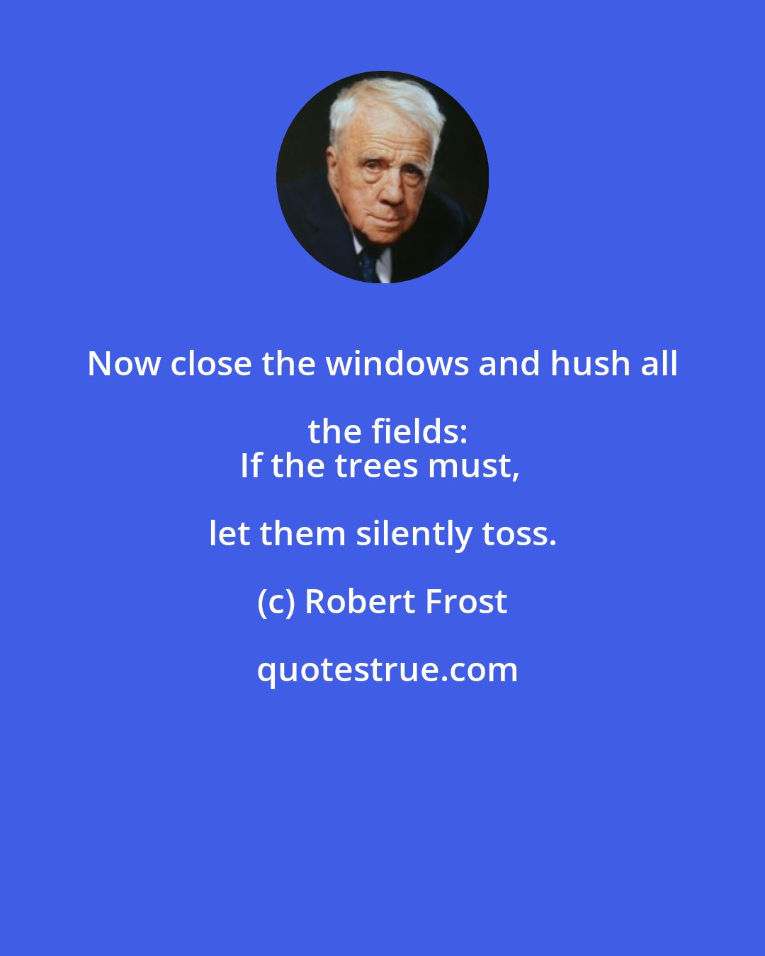 Robert Frost: Now close the windows and hush all the fields:
If the trees must, let them silently toss.