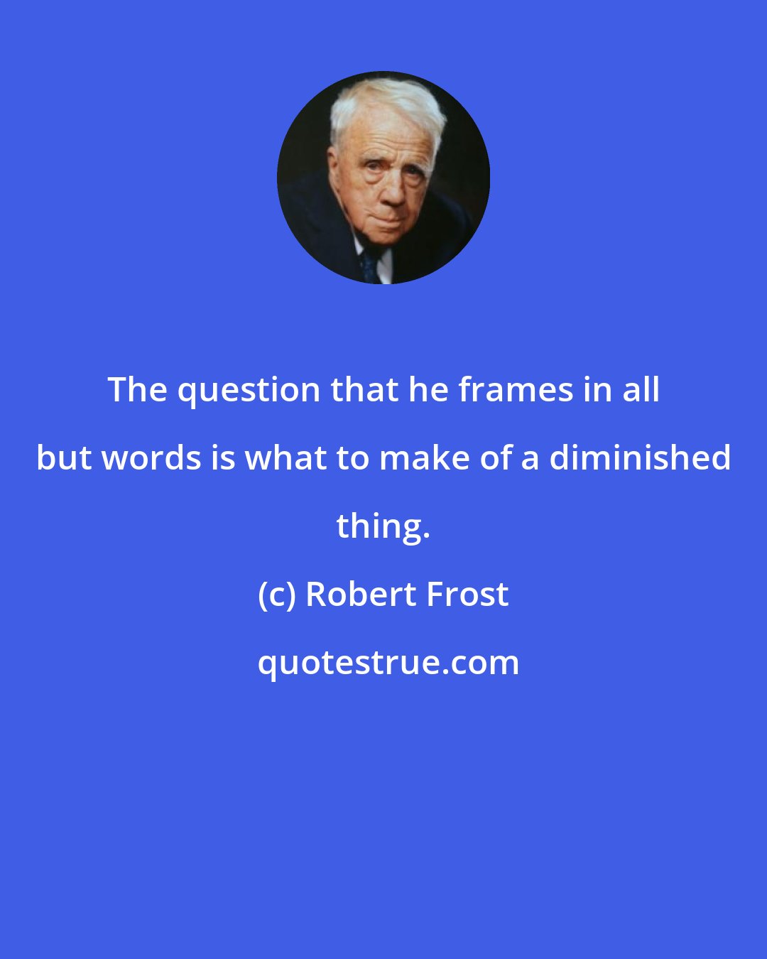 Robert Frost: The question that he frames in all but words is what to make of a diminished thing.