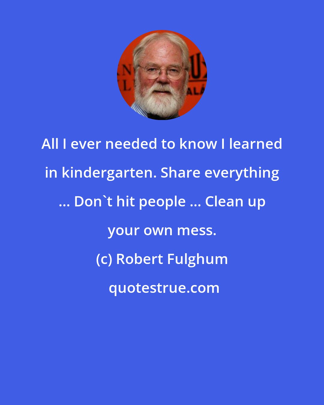 Robert Fulghum: All I ever needed to know I learned in kindergarten. Share everything ... Don't hit people ... Clean up your own mess.