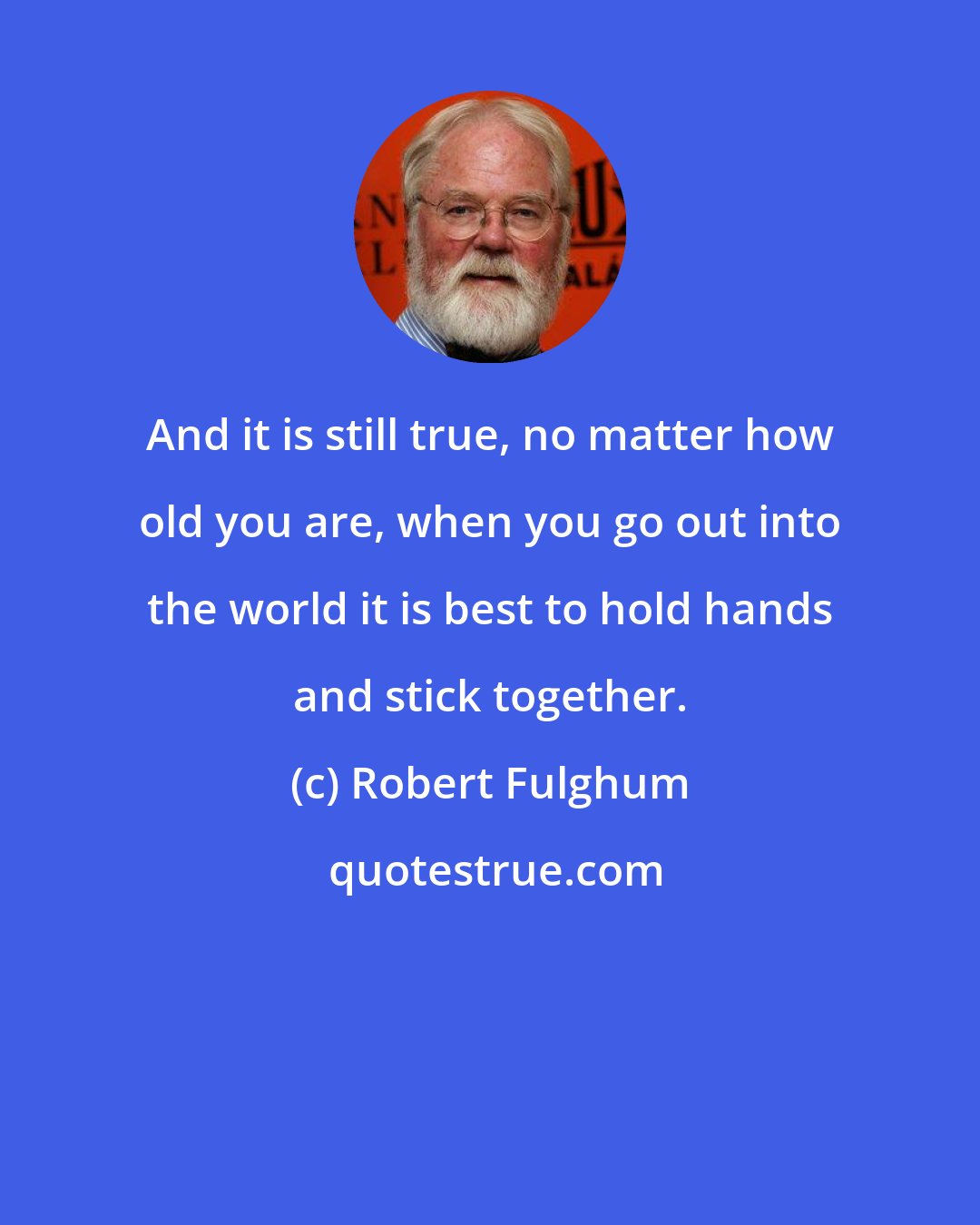 Robert Fulghum: And it is still true, no matter how old you are, when you go out into the world it is best to hold hands and stick together.