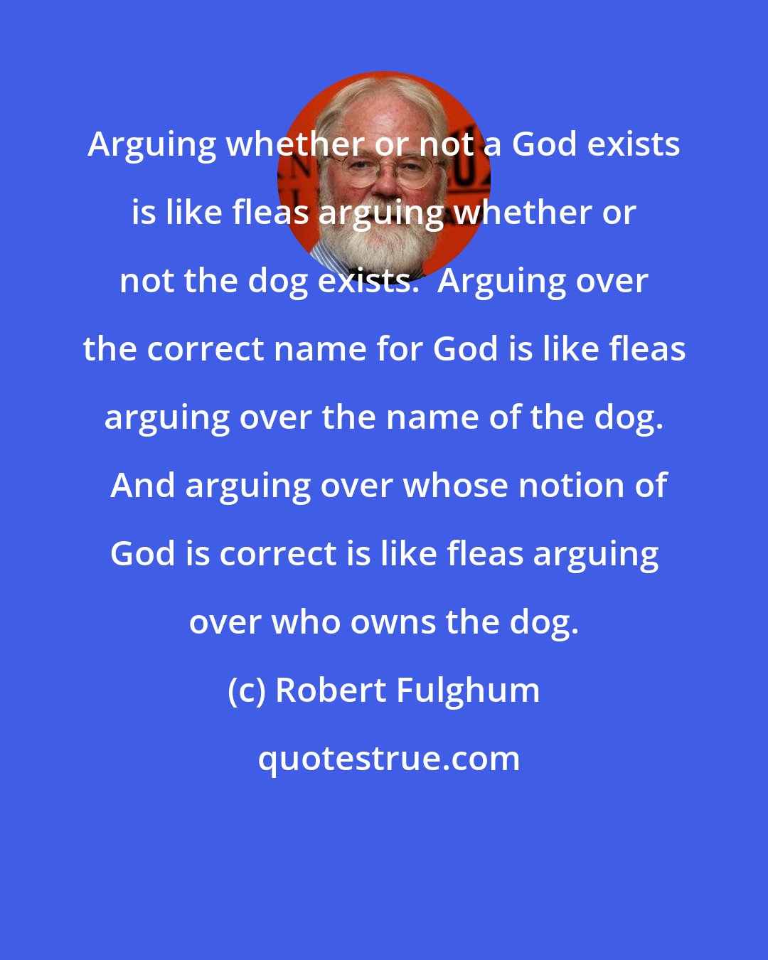 Robert Fulghum: Arguing whether or not a God exists is like fleas arguing whether or not the dog exists.  Arguing over the correct name for God is like fleas arguing over the name of the dog.  And arguing over whose notion of God is correct is like fleas arguing over who owns the dog.