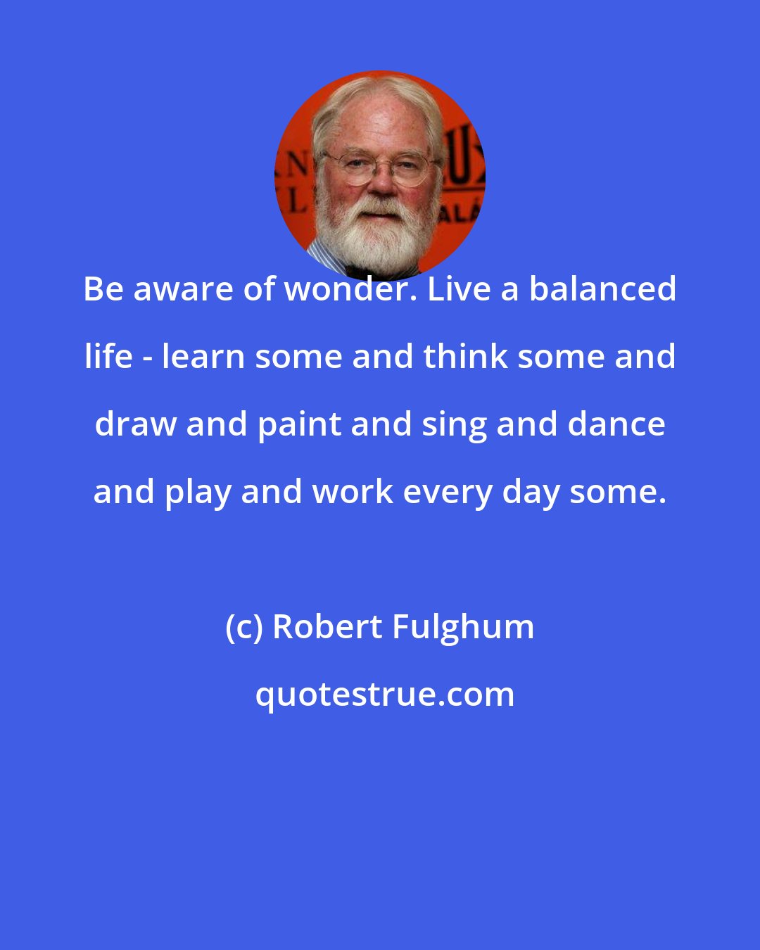 Robert Fulghum: Be aware of wonder. Live a balanced life - learn some and think some and draw and paint and sing and dance and play and work every day some.