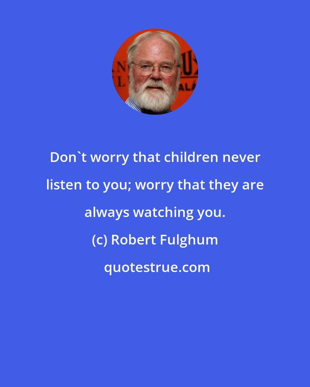 Robert Fulghum: Don't worry that children never listen to you; worry that they are always watching you.