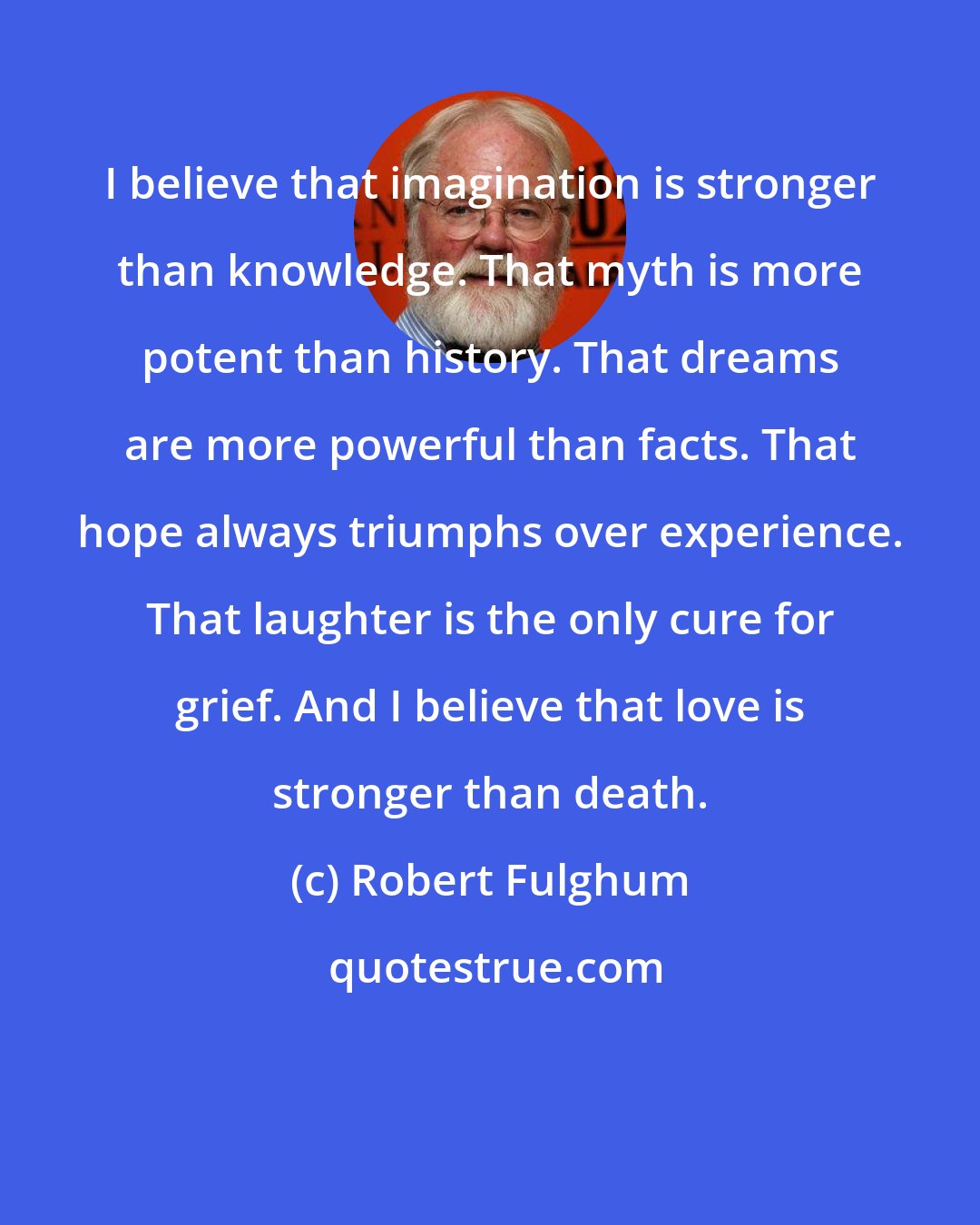 Robert Fulghum: I believe that imagination is stronger than knowledge. That myth is more potent than history. That dreams are more powerful than facts. That hope always triumphs over experience. That laughter is the only cure for grief. And I believe that love is stronger than death.