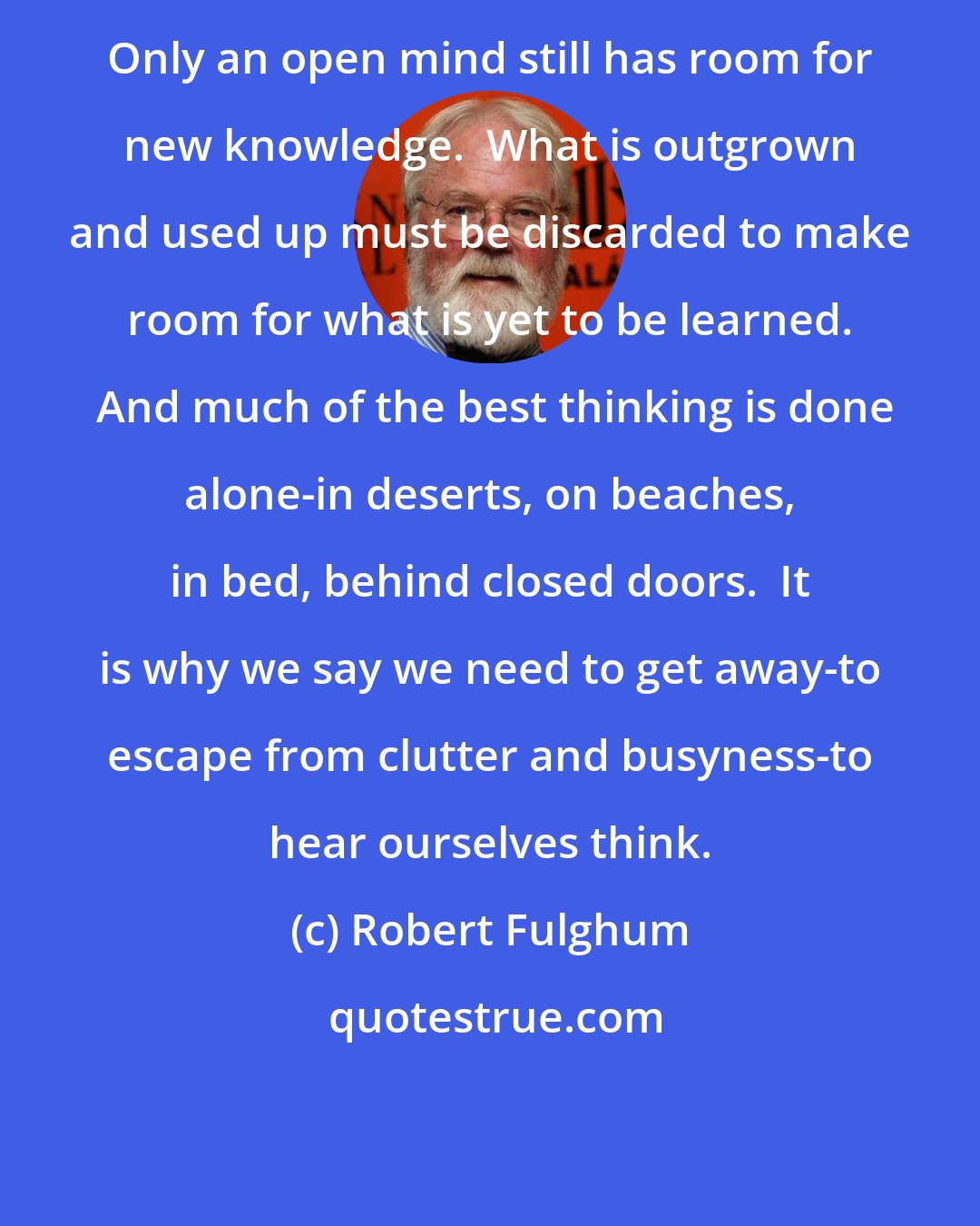 Robert Fulghum: Only an open mind still has room for new knowledge.  What is outgrown and used up must be discarded to make room for what is yet to be learned.  And much of the best thinking is done alone-in deserts, on beaches, in bed, behind closed doors.  It is why we say we need to get away-to escape from clutter and busyness-to hear ourselves think.
