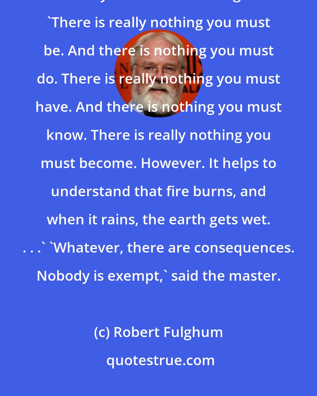 Robert Fulghum: Then he read the words of the scroll slowly, first in Japanese and then carefully translated into English: 'There is really nothing you must be. And there is nothing you must do. There is really nothing you must have. And there is nothing you must know. There is really nothing you must become. However. It helps to understand that fire burns, and when it rains, the earth gets wet. . . .' 'Whatever, there are consequences. Nobody is exempt,' said the master.