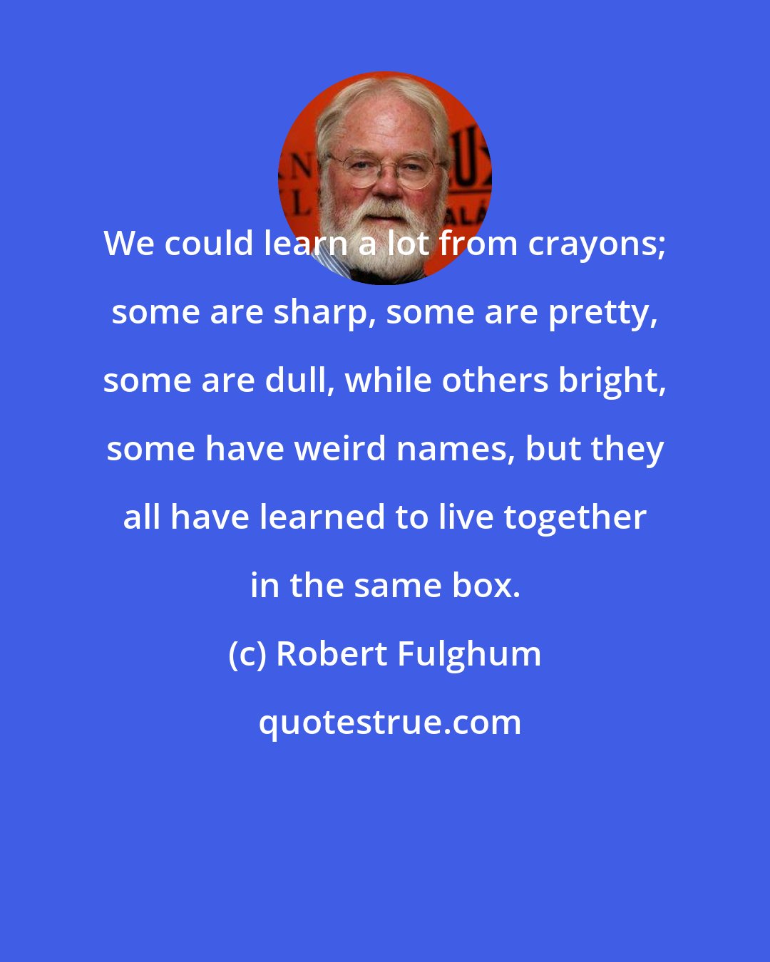 Robert Fulghum: We could learn a lot from crayons; some are sharp, some are pretty, some are dull, while others bright, some have weird names, but they all have learned to live together in the same box.