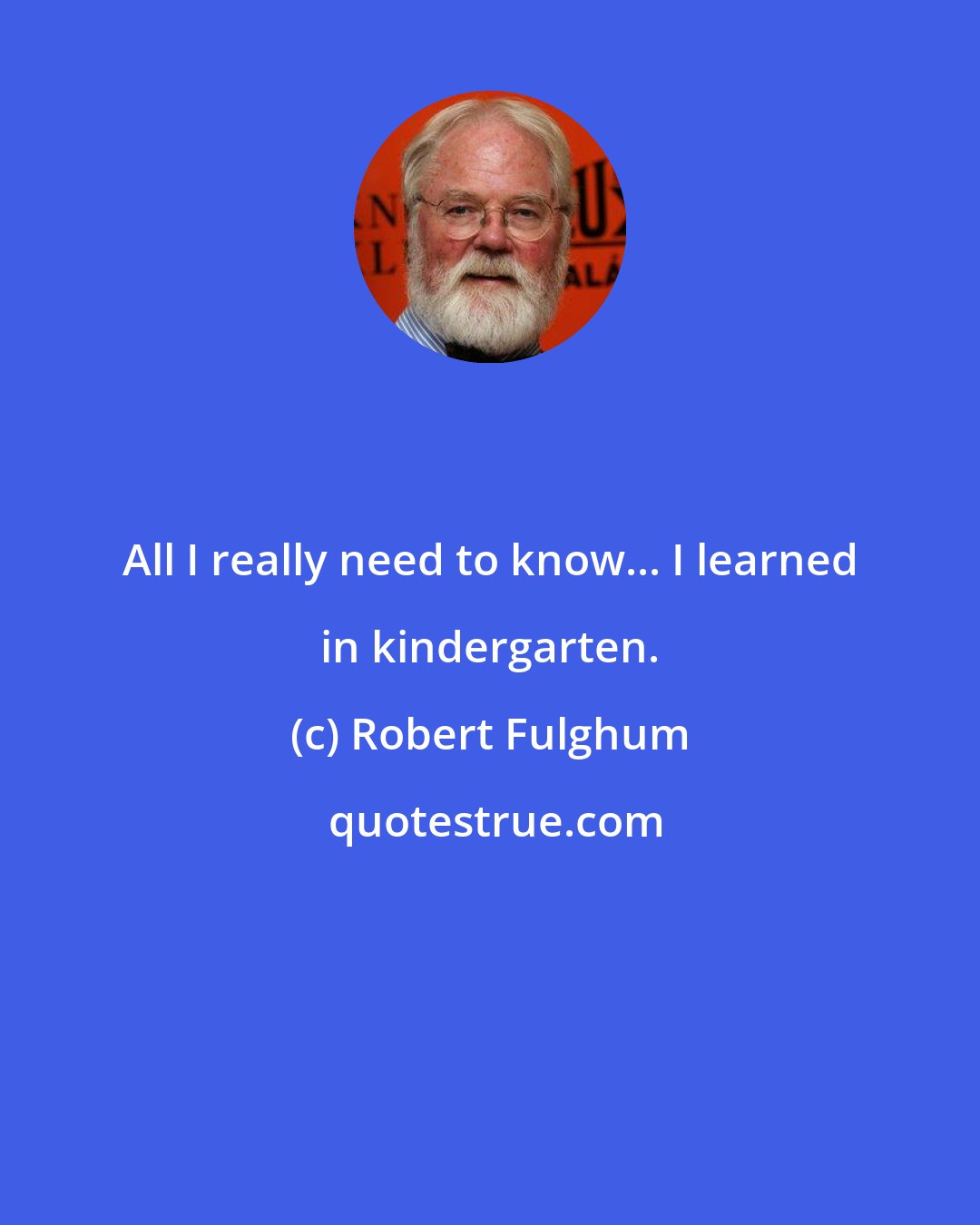 Robert Fulghum: All I really need to know... I learned in kindergarten.