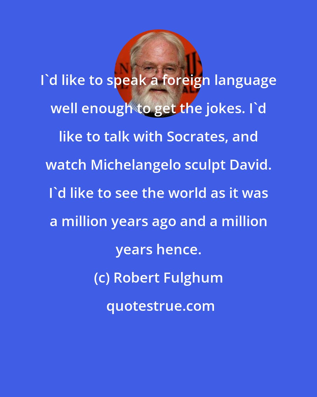 Robert Fulghum: I'd like to speak a foreign language well enough to get the jokes. I'd like to talk with Socrates, and watch Michelangelo sculpt David. I'd like to see the world as it was a million years ago and a million years hence.