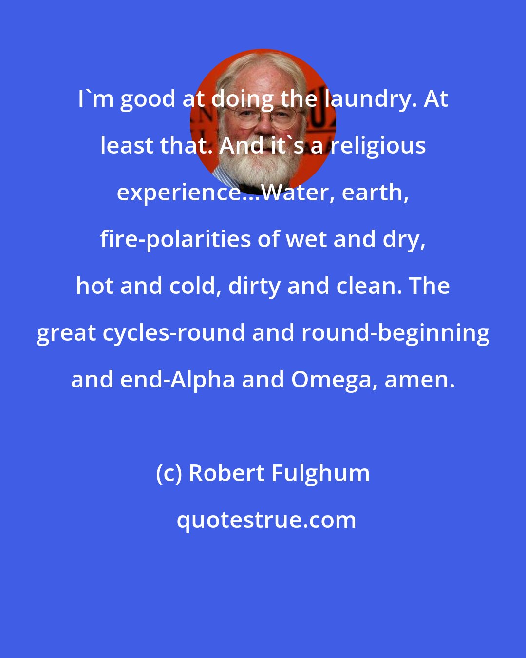 Robert Fulghum: I'm good at doing the laundry. At least that. And it's a religious experience...Water, earth, fire-polarities of wet and dry, hot and cold, dirty and clean. The great cycles-round and round-beginning and end-Alpha and Omega, amen.
