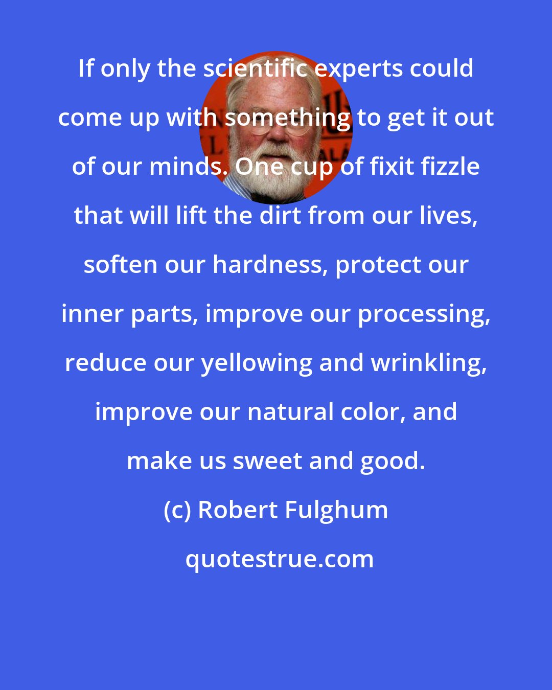 Robert Fulghum: If only the scientific experts could come up with something to get it out of our minds. One cup of fixit fizzle that will lift the dirt from our lives, soften our hardness, protect our inner parts, improve our processing, reduce our yellowing and wrinkling, improve our natural color, and make us sweet and good.