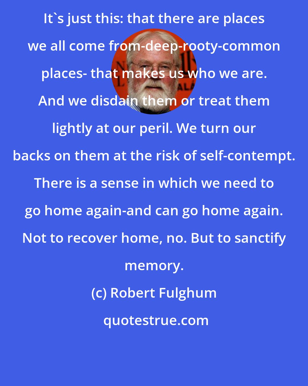 Robert Fulghum: It's just this: that there are places we all come from-deep-rooty-common places- that makes us who we are. And we disdain them or treat them lightly at our peril. We turn our backs on them at the risk of self-contempt. There is a sense in which we need to go home again-and can go home again. Not to recover home, no. But to sanctify memory.