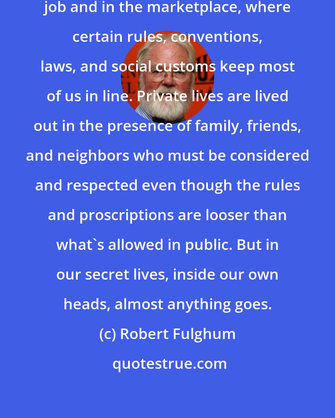 Robert Fulghum: Public lives are lived out on the job and in the marketplace, where certain rules, conventions, laws, and social customs keep most of us in line. Private lives are lived out in the presence of family, friends, and neighbors who must be considered and respected even though the rules and proscriptions are looser than what's allowed in public. But in our secret lives, inside our own heads, almost anything goes.