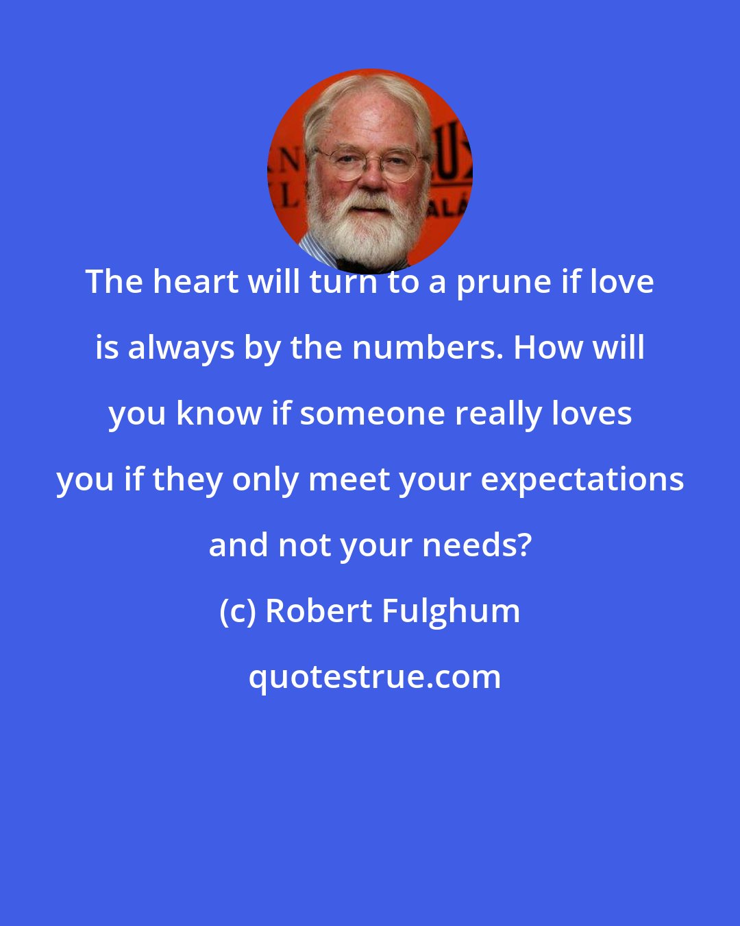 Robert Fulghum: The heart will turn to a prune if love is always by the numbers. How will you know if someone really loves you if they only meet your expectations and not your needs?