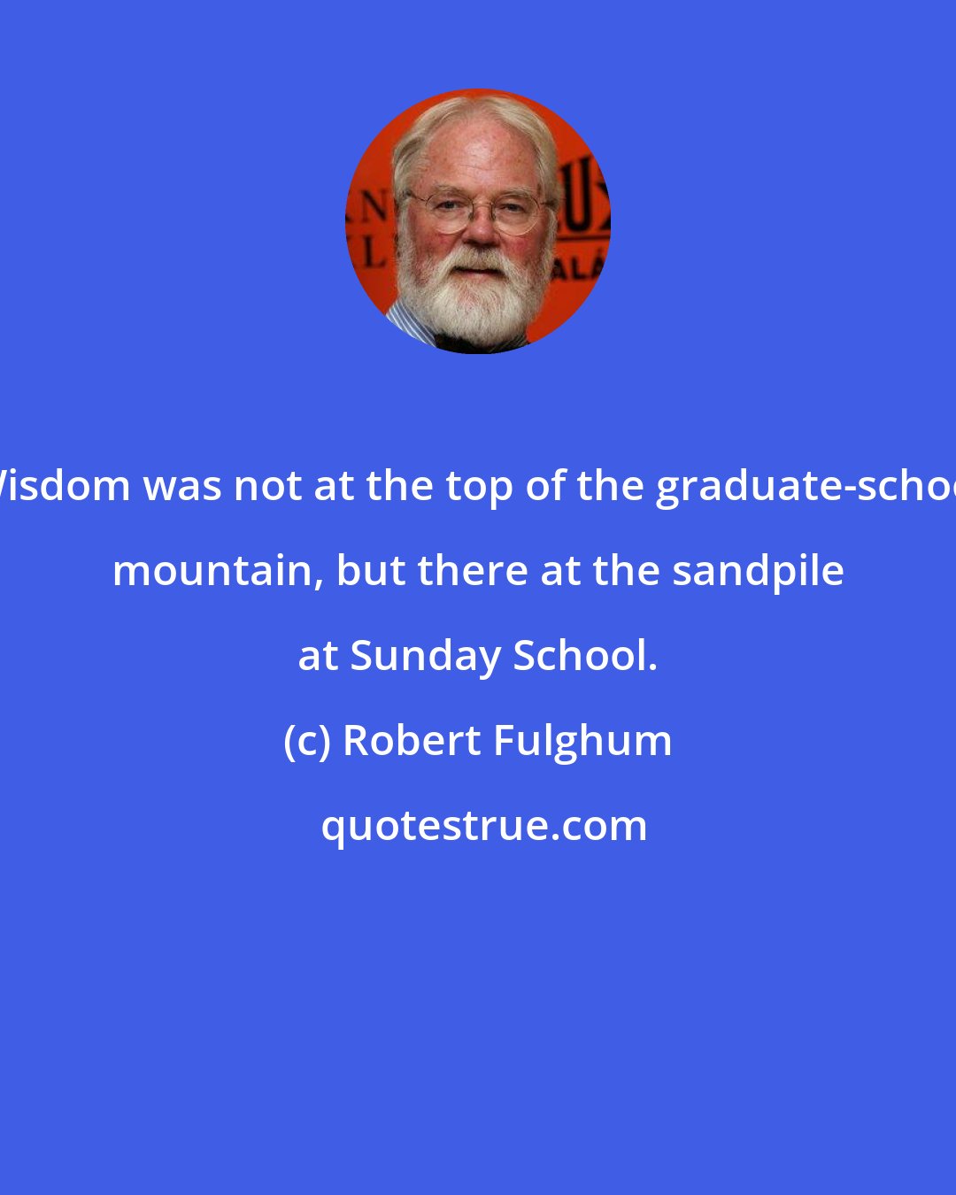 Robert Fulghum: Wisdom was not at the top of the graduate-school mountain, but there at the sandpile at Sunday School.