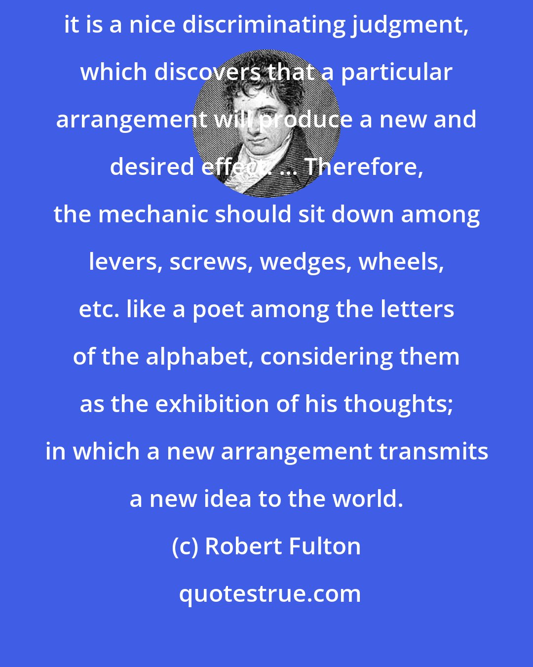 Robert Fulton: As the component parts of all new machines may be said to be old[,] it is a nice discriminating judgment, which discovers that a particular arrangement will produce a new and desired effect. ... Therefore, the mechanic should sit down among levers, screws, wedges, wheels, etc. like a poet among the letters of the alphabet, considering them as the exhibition of his thoughts; in which a new arrangement transmits a new idea to the world.