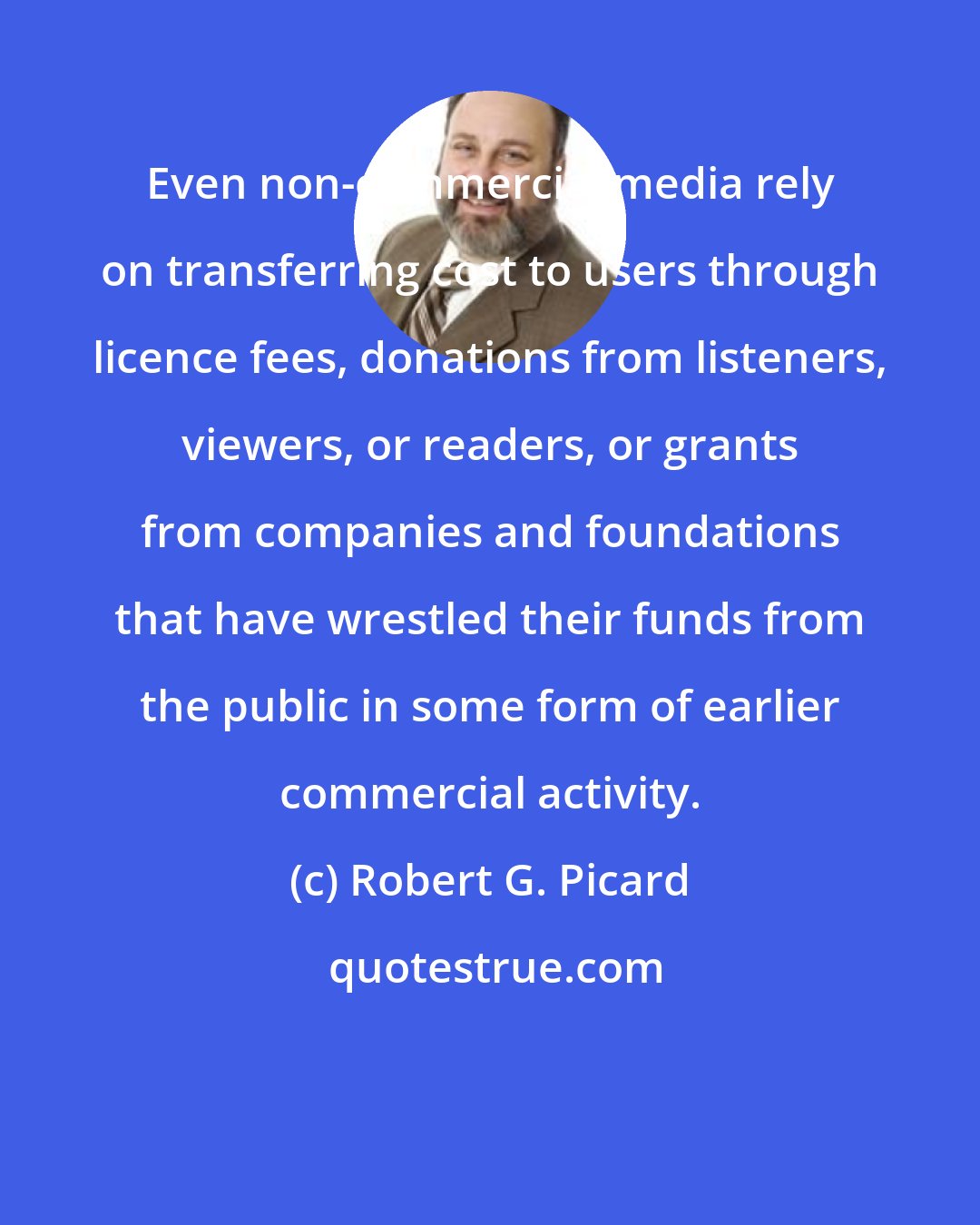 Robert G. Picard: Even non-commercial media rely on transferring cost to users through licence fees, donations from listeners, viewers, or readers, or grants from companies and foundations that have wrestled their funds from the public in some form of earlier commercial activity.