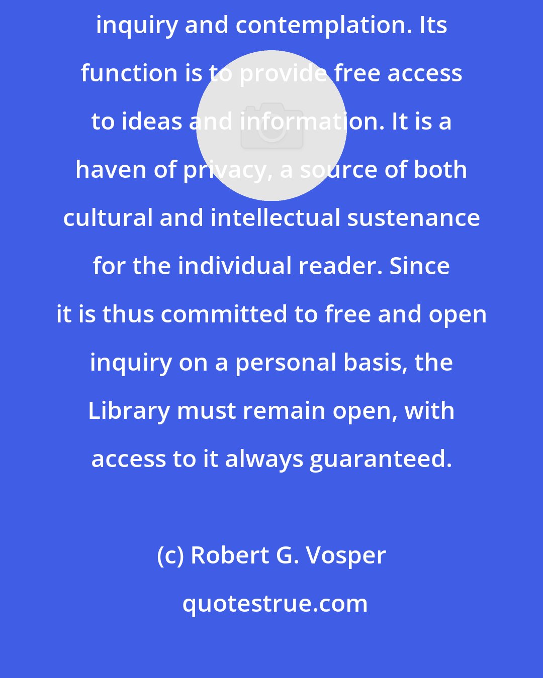 Robert G. Vosper: The Library is an open sanctuary. It is devoted to individual intellectual inquiry and contemplation. Its function is to provide free access to ideas and information. It is a haven of privacy, a source of both cultural and intellectual sustenance for the individual reader. Since it is thus committed to free and open inquiry on a personal basis, the Library must remain open, with access to it always guaranteed.