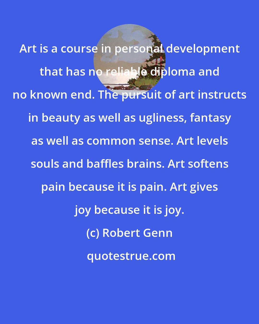 Robert Genn: Art is a course in personal development that has no reliable diploma and no known end. The pursuit of art instructs in beauty as well as ugliness, fantasy as well as common sense. Art levels souls and baffles brains. Art softens pain because it is pain. Art gives joy because it is joy.