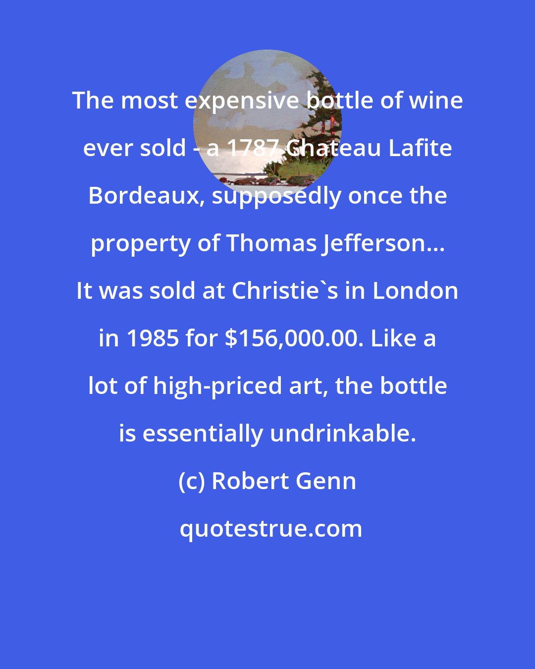 Robert Genn: The most expensive bottle of wine ever sold - a 1787 Chateau Lafite Bordeaux, supposedly once the property of Thomas Jefferson... It was sold at Christie's in London in 1985 for $156,000.00. Like a lot of high-priced art, the bottle is essentially undrinkable.