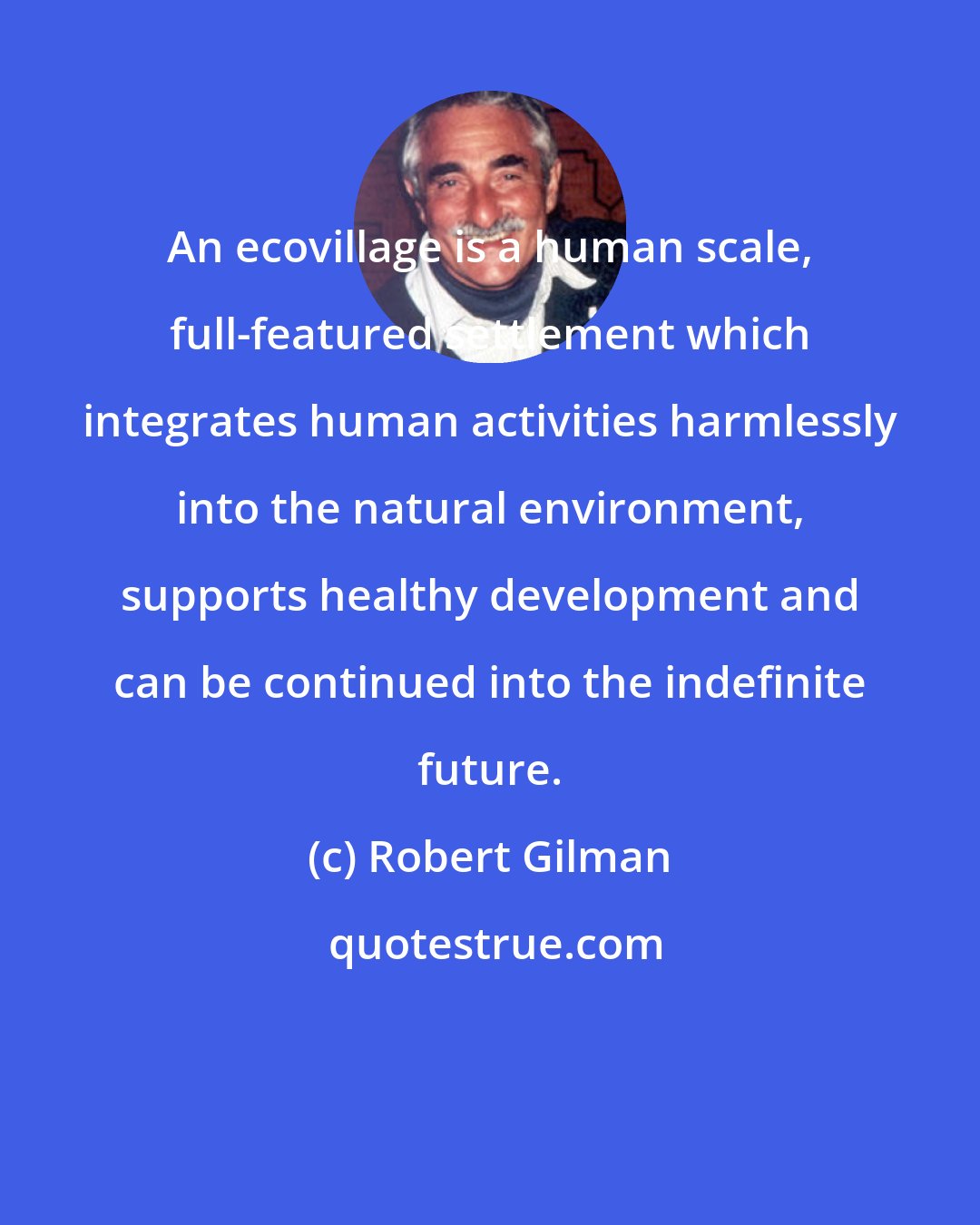 Robert Gilman: An ecovillage is a human scale, full-featured settlement which integrates human activities harmlessly into the natural environment, supports healthy development and can be continued into the indefinite future.