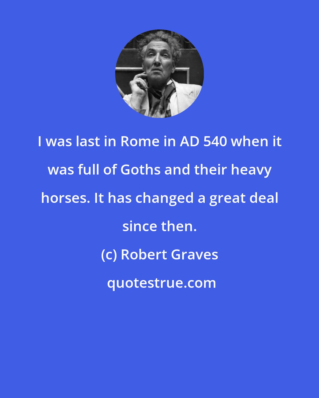 Robert Graves: I was last in Rome in AD 540 when it was full of Goths and their heavy horses. It has changed a great deal since then.