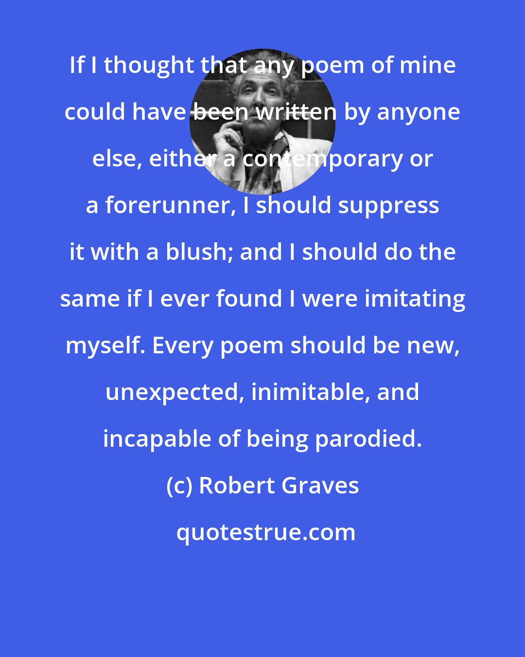Robert Graves: If I thought that any poem of mine could have been written by anyone else, either a contemporary or a forerunner, I should suppress it with a blush; and I should do the same if I ever found I were imitating myself. Every poem should be new, unexpected, inimitable, and incapable of being parodied.