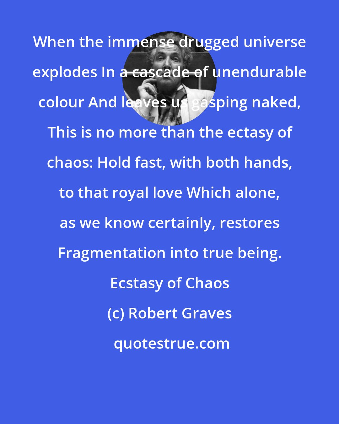 Robert Graves: When the immense drugged universe explodes In a cascade of unendurable colour And leaves us gasping naked, This is no more than the ectasy of chaos: Hold fast, with both hands, to that royal love Which alone, as we know certainly, restores Fragmentation into true being. Ecstasy of Chaos