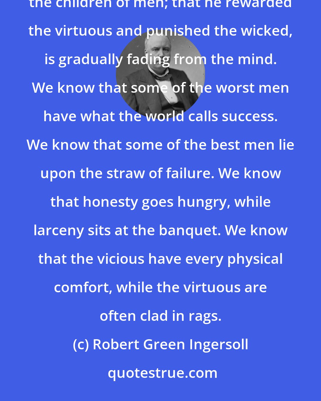 Robert Green Ingersoll: The old doctrine that God wanted man to do something for him, and that he kept a watchful eye upon all the children of men; that he rewarded the virtuous and punished the wicked, is gradually fading from the mind. We know that some of the worst men have what the world calls success. We know that some of the best men lie upon the straw of failure. We know that honesty goes hungry, while larceny sits at the banquet. We know that the vicious have every physical comfort, while the virtuous are often clad in rags.