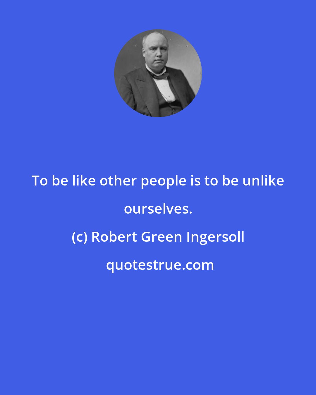 Robert Green Ingersoll: To be like other people is to be unlike ourselves.