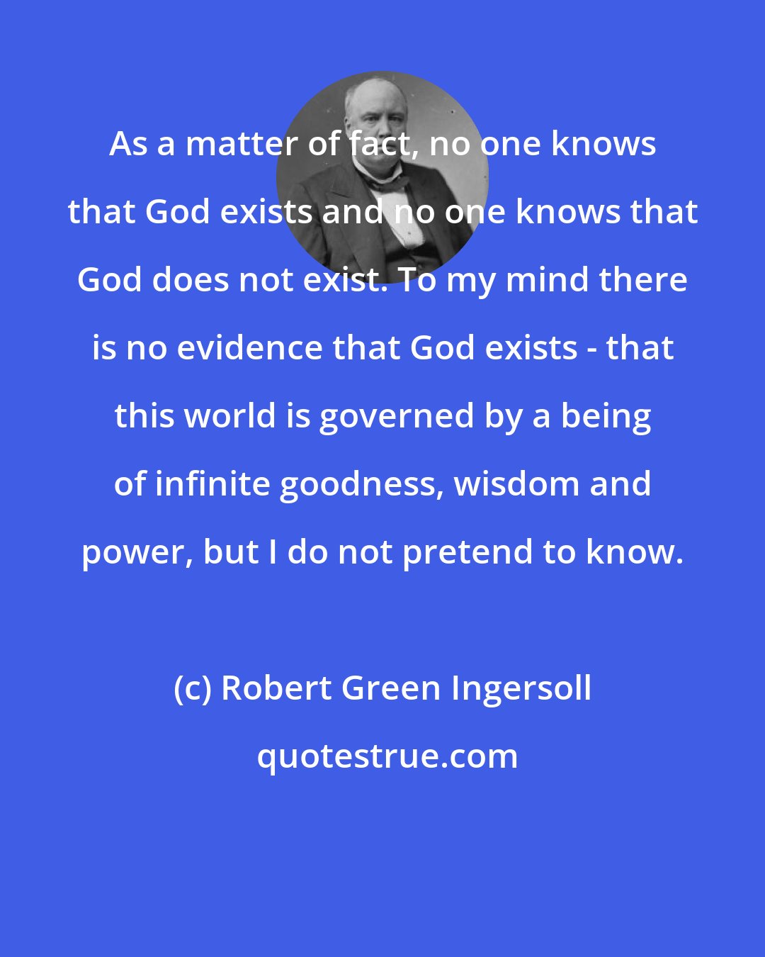 Robert Green Ingersoll: As a matter of fact, no one knows that God exists and no one knows that God does not exist. To my mind there is no evidence that God exists - that this world is governed by a being of infinite goodness, wisdom and power, but I do not pretend to know.