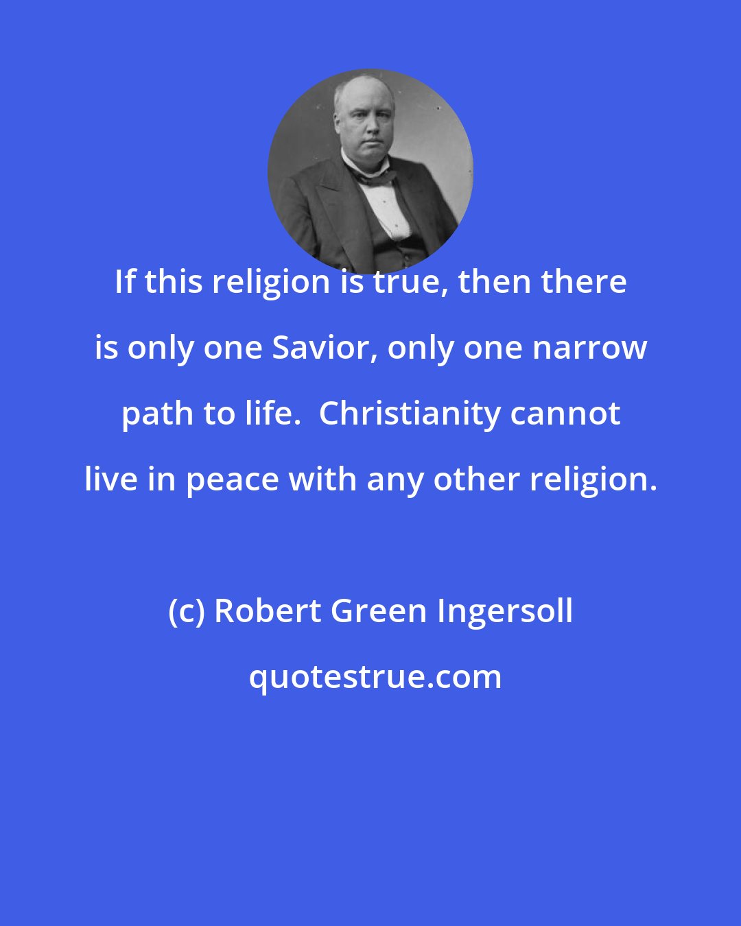 Robert Green Ingersoll: If this religion is true, then there is only one Savior, only one narrow path to life.  Christianity cannot live in peace with any other religion.