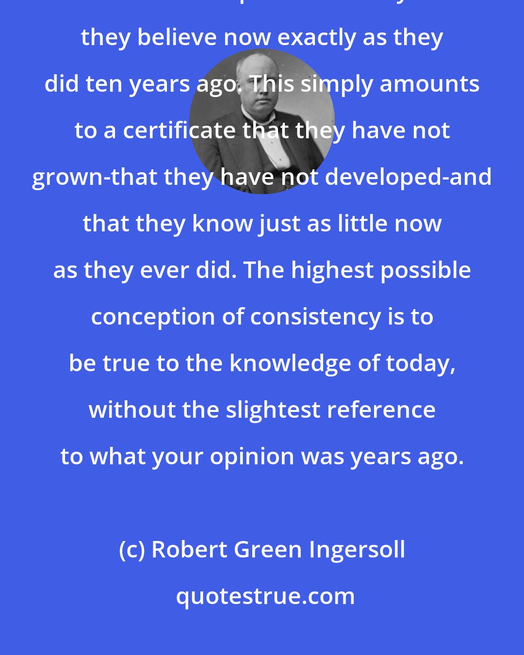 Robert Green Ingersoll: Small people delight in what they call consistency-that is, it gives them immense pleasure to say that they believe now exactly as they did ten years ago. This simply amounts to a certificate that they have not grown-that they have not developed-and that they know just as little now as they ever did. The highest possible conception of consistency is to be true to the knowledge of today, without the slightest reference to what your opinion was years ago.