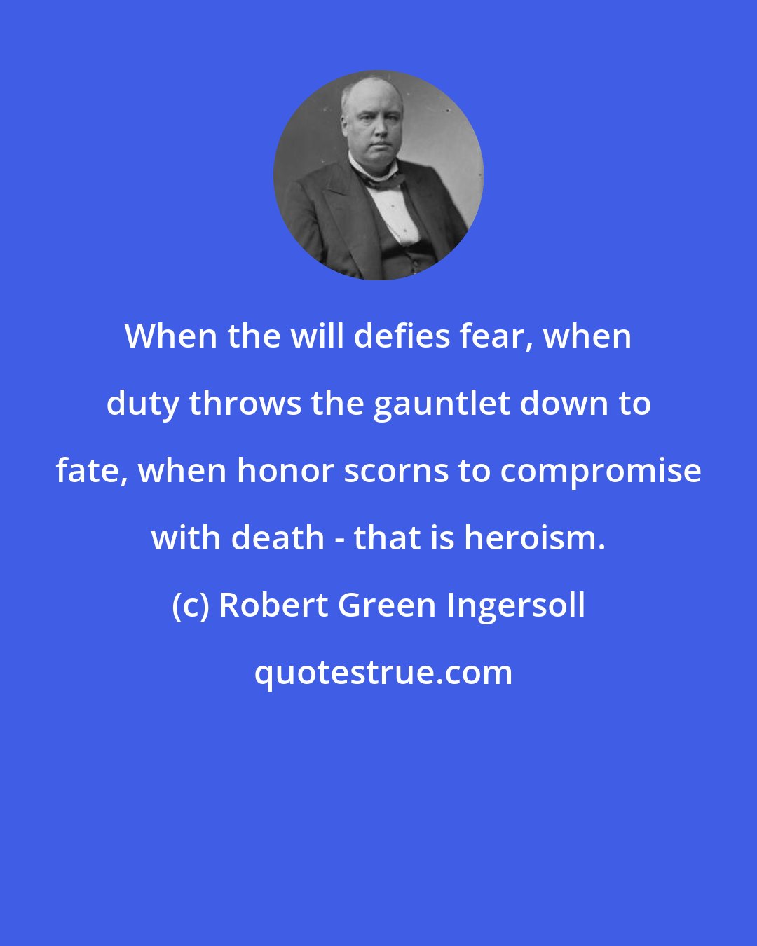 Robert Green Ingersoll: When the will defies fear, when duty throws the gauntlet down to fate, when honor scorns to compromise with death - that is heroism.