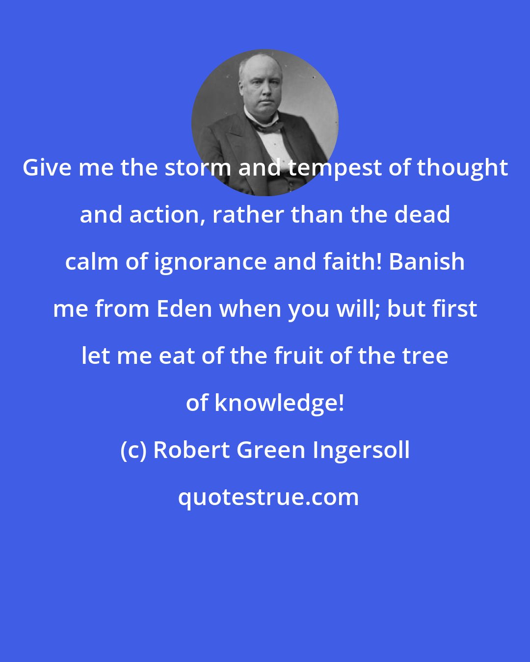 Robert Green Ingersoll: Give me the storm and tempest of thought and action, rather than the dead calm of ignorance and faith! Banish me from Eden when you will; but first let me eat of the fruit of the tree of knowledge!