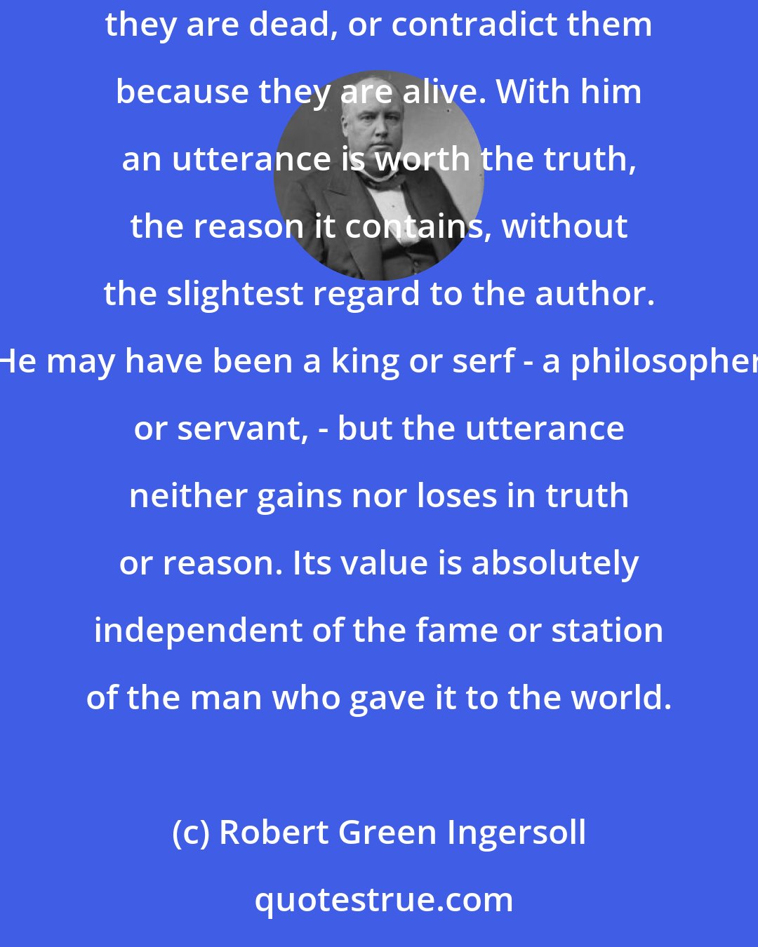 Robert Green Ingersoll: The real searcher after truth will not receive the old because it is old, or reject the new because it is new. He will not believe men because they are dead, or contradict them because they are alive. With him an utterance is worth the truth, the reason it contains, without the slightest regard to the author. He may have been a king or serf - a philosopher or servant, - but the utterance neither gains nor loses in truth or reason. Its value is absolutely independent of the fame or station of the man who gave it to the world.