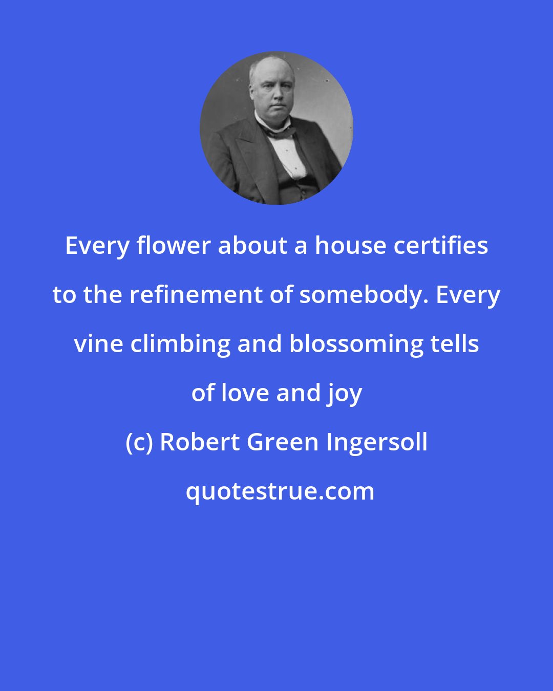 Robert Green Ingersoll: Every flower about a house certifies to the refinement of somebody. Every vine climbing and blossoming tells of love and joy