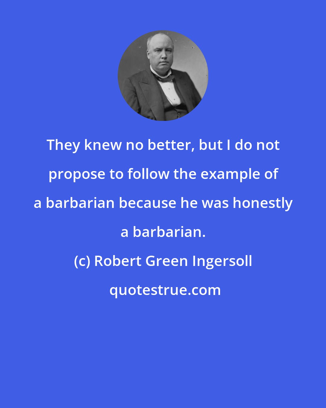 Robert Green Ingersoll: They knew no better, but I do not propose to follow the example of a barbarian because he was honestly a barbarian.