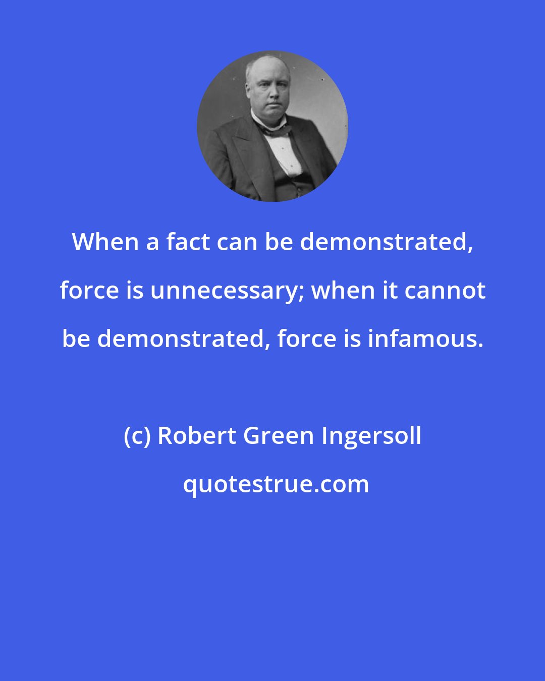 Robert Green Ingersoll: When a fact can be demonstrated, force is unnecessary; when it cannot be demonstrated, force is infamous.