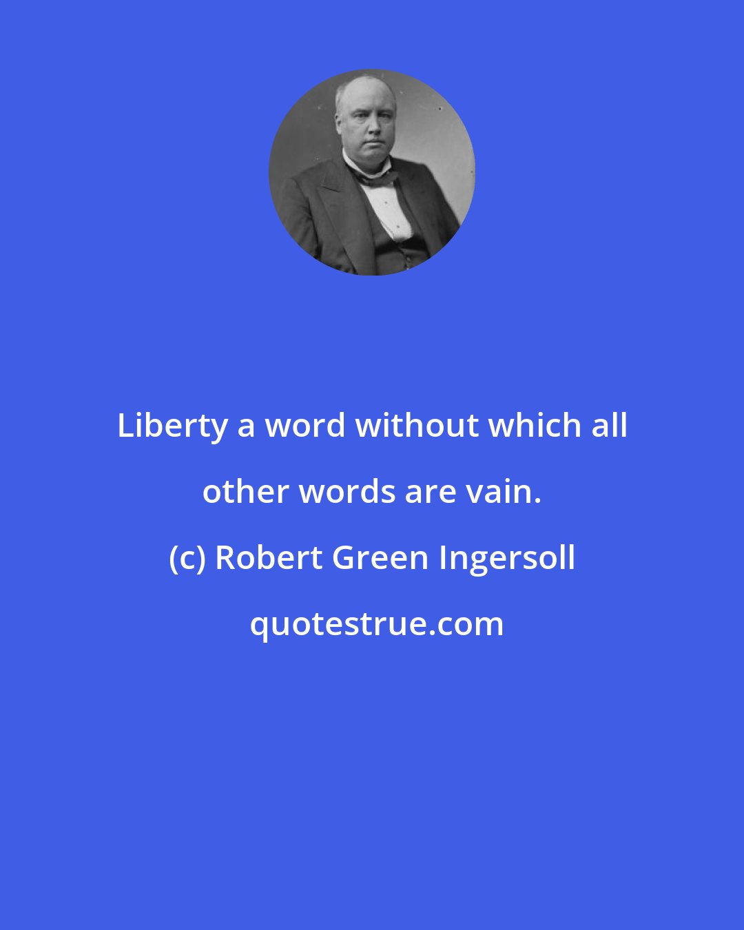 Robert Green Ingersoll: Liberty a word without which all other words are vain.