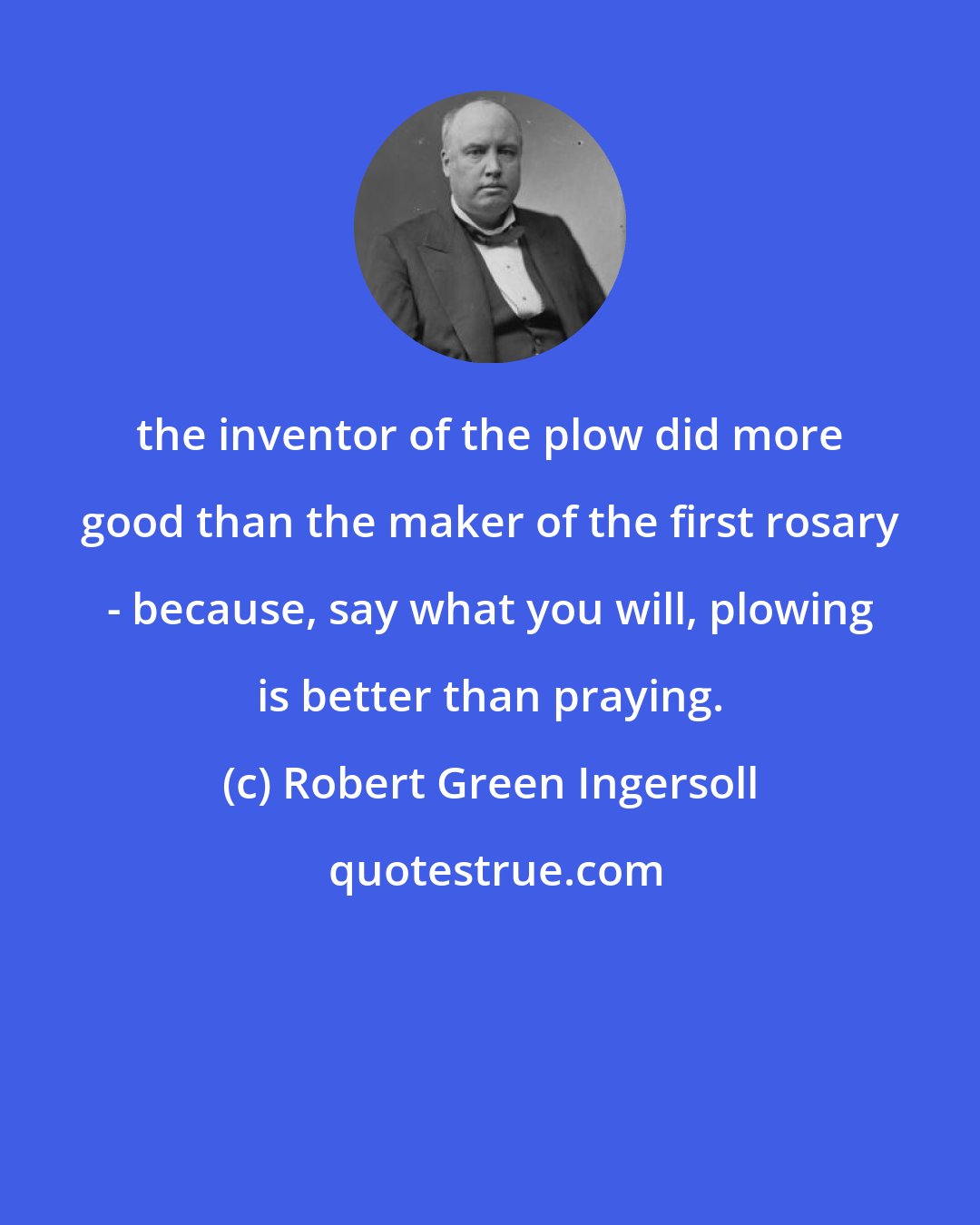 Robert Green Ingersoll: the inventor of the plow did more good than the maker of the first rosary - because, say what you will, plowing is better than praying.