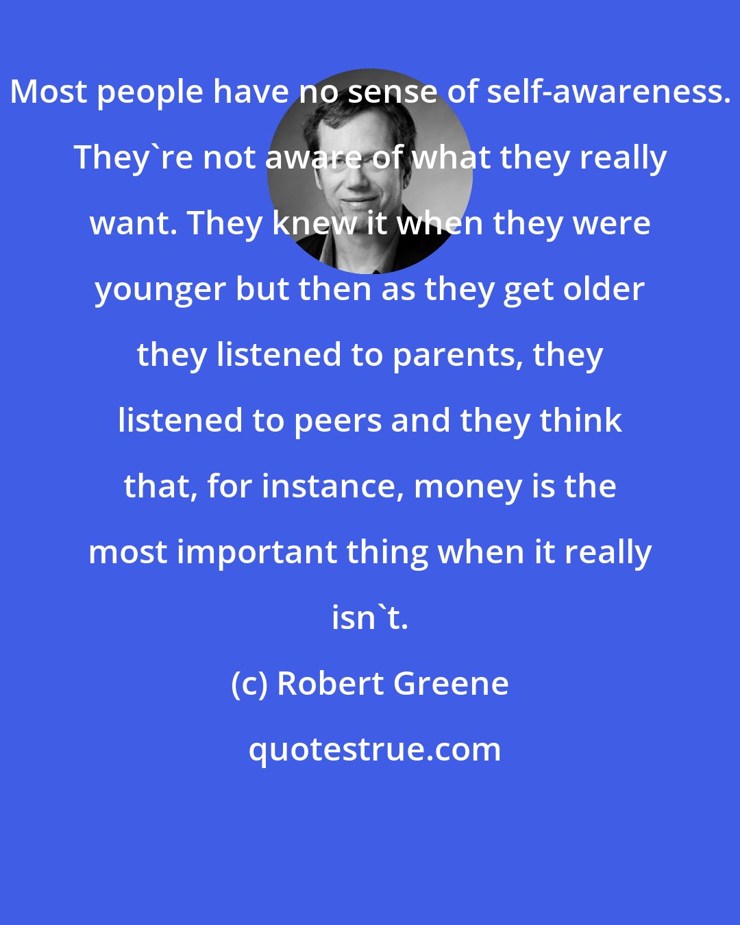 Robert Greene: Most people have no sense of self-awareness. They're not aware of what they really want. They knew it when they were younger but then as they get older they listened to parents, they listened to peers and they think that, for instance, money is the most important thing when it really isn't.