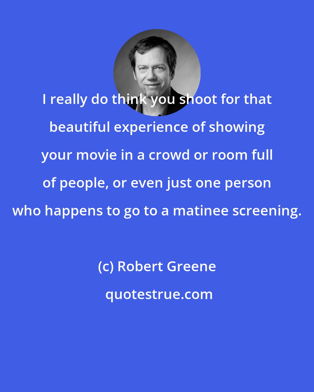 Robert Greene: I really do think you shoot for that beautiful experience of showing your movie in a crowd or room full of people, or even just one person who happens to go to a matinee screening.